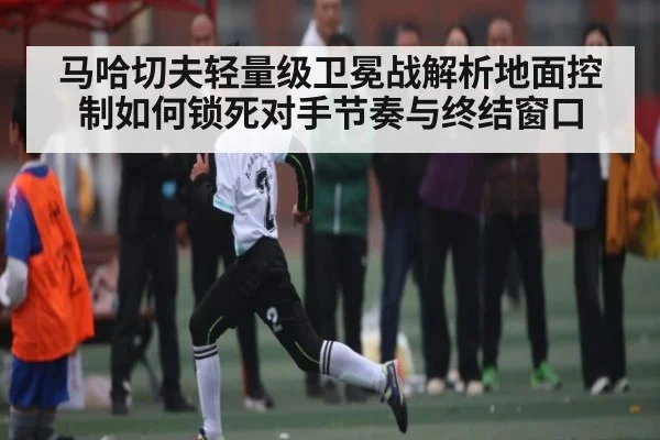 马哈切夫轻量级卫冕战解析地面控制如何锁死对手节奏与终结窗口