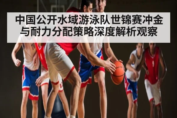 中国公开水域游泳队世锦赛冲金与耐力分配策略深度解析观察