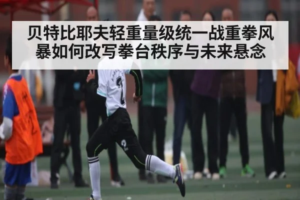 贝特比耶夫轻重量级统一战重拳风暴如何改写拳台秩序与未来悬念